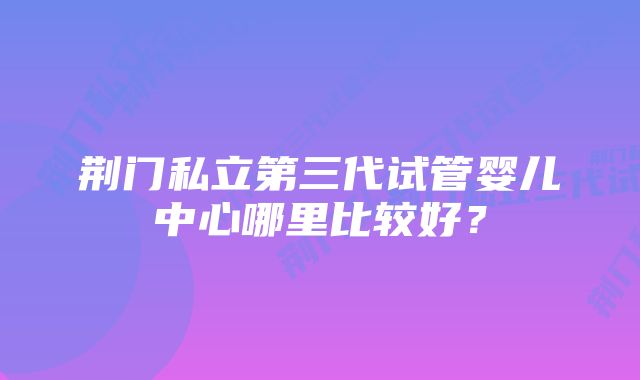 荆门私立第三代试管婴儿中心哪里比较好？