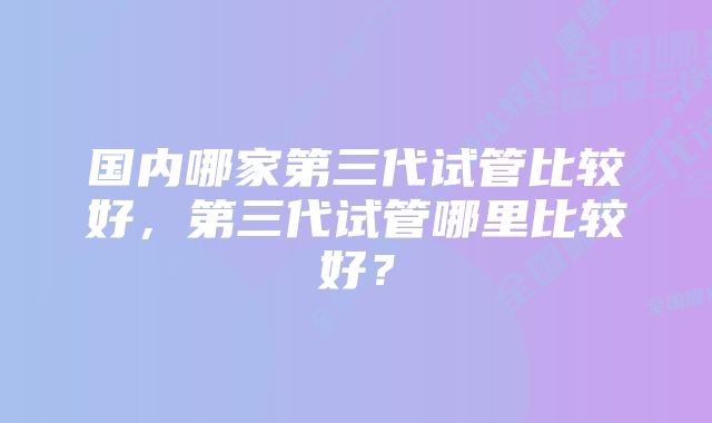 国内哪家第三代试管比较好，第三代试管哪里比较好？