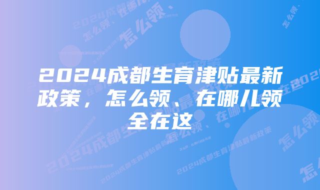 2024成都生育津贴最新政策，怎么领、在哪儿领全在这