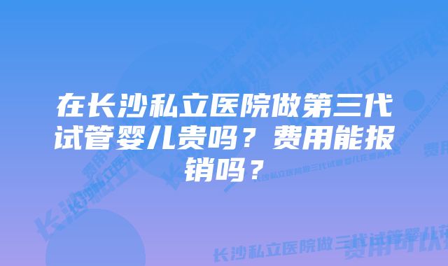 在长沙私立医院做第三代试管婴儿贵吗？费用能报销吗？