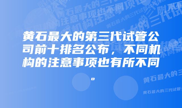 黄石最大的第三代试管公司前十排名公布，不同机构的注意事项也有所不同。