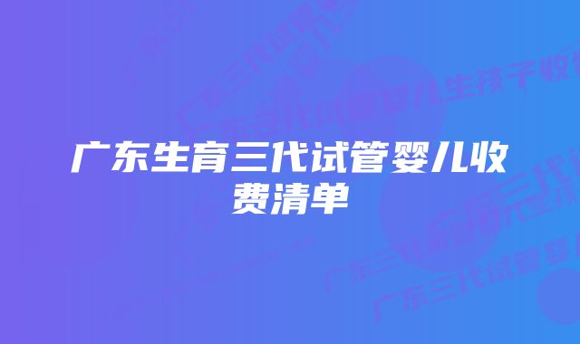 广东生育三代试管婴儿收费清单