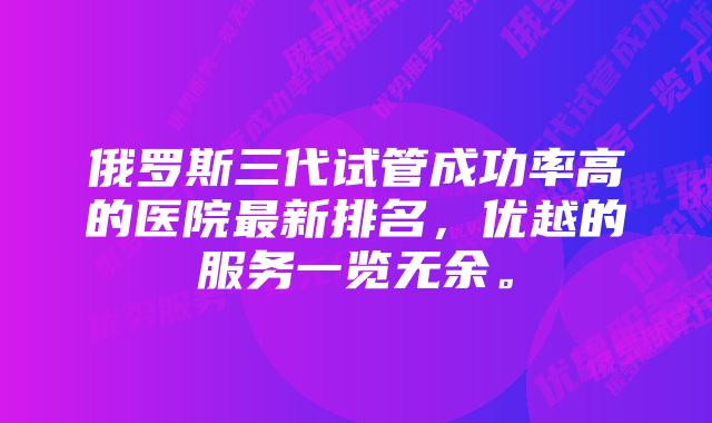 俄罗斯三代试管成功率高的医院最新排名，优越的服务一览无余。