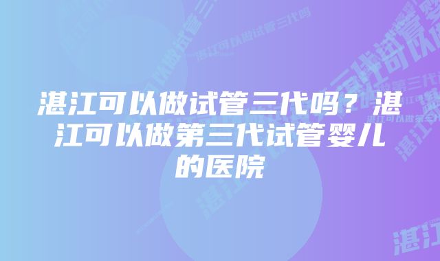 湛江可以做试管三代吗？湛江可以做第三代试管婴儿的医院