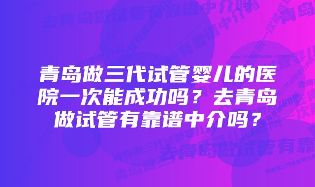 青岛做三代试管婴儿的医院一次能成功吗？去青岛做试管有靠谱中介吗？