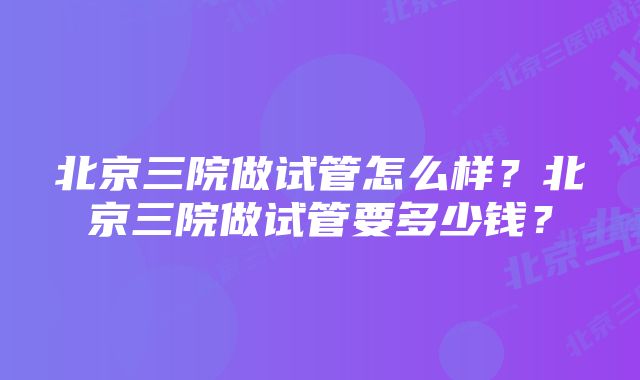 北京三院做试管怎么样？北京三院做试管要多少钱？