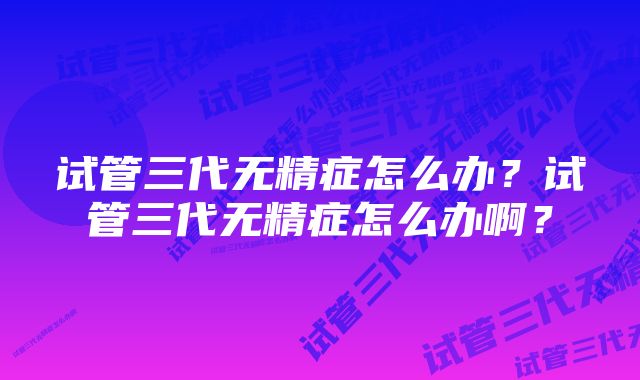 试管三代无精症怎么办？试管三代无精症怎么办啊？