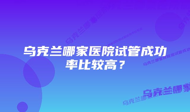 乌克兰哪家医院试管成功率比较高？