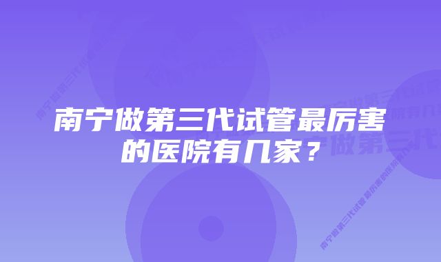 南宁做第三代试管最厉害的医院有几家？