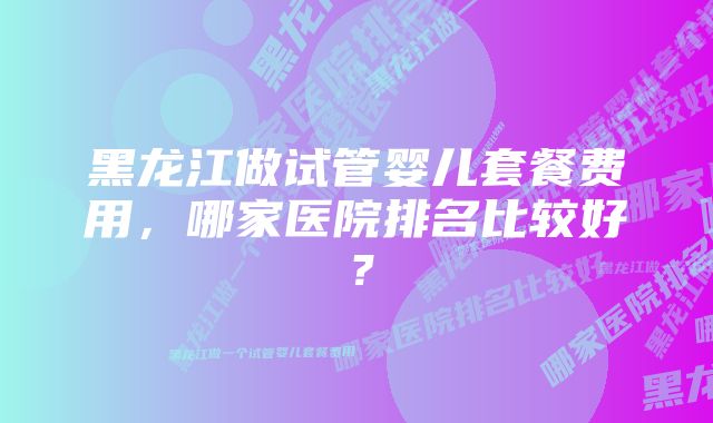 黑龙江做试管婴儿套餐费用，哪家医院排名比较好？