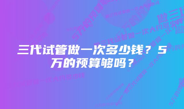 三代试管做一次多少钱？5万的预算够吗？