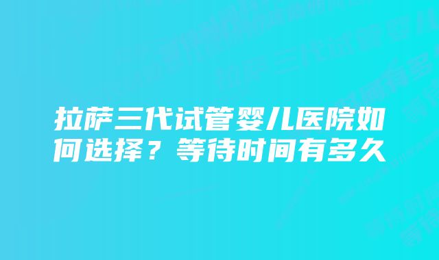 拉萨三代试管婴儿医院如何选择？等待时间有多久