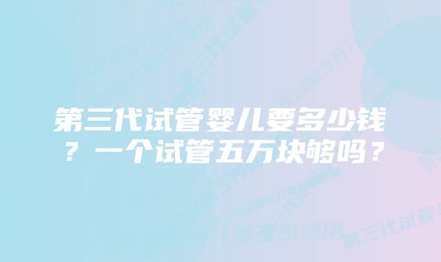 第三代试管婴儿要多少钱？一个试管五万块够吗？