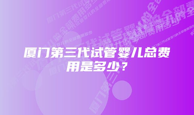 厦门第三代试管婴儿总费用是多少？