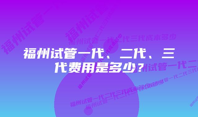 福州试管一代、二代、三代费用是多少？