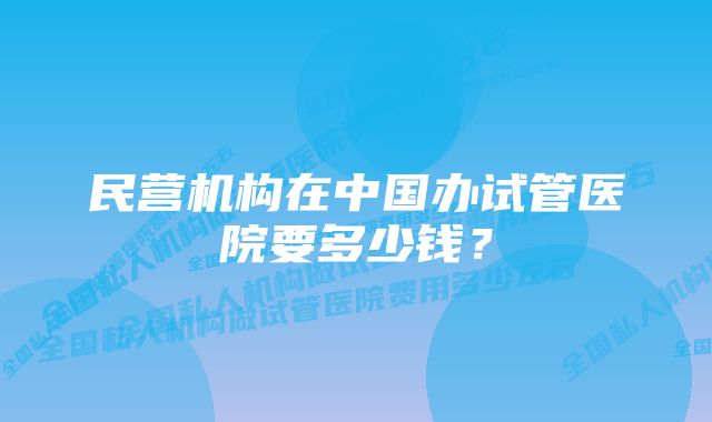 民营机构在中国办试管医院要多少钱？