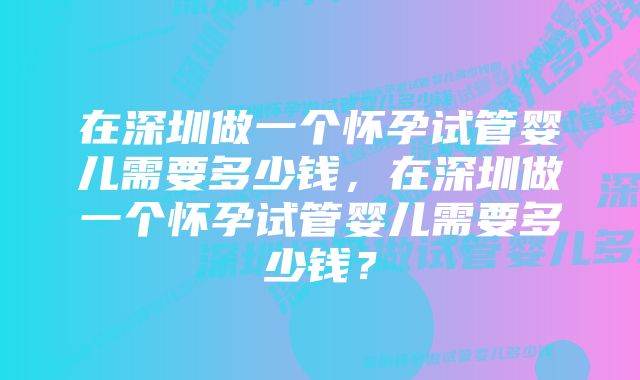 在深圳做一个怀孕试管婴儿需要多少钱，在深圳做一个怀孕试管婴儿需要多少钱？