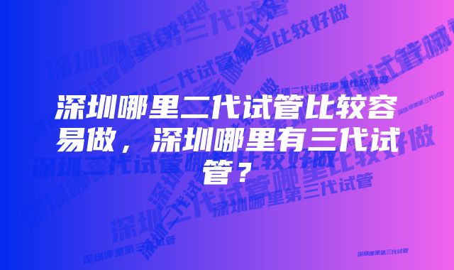 深圳哪里二代试管比较容易做，深圳哪里有三代试管？