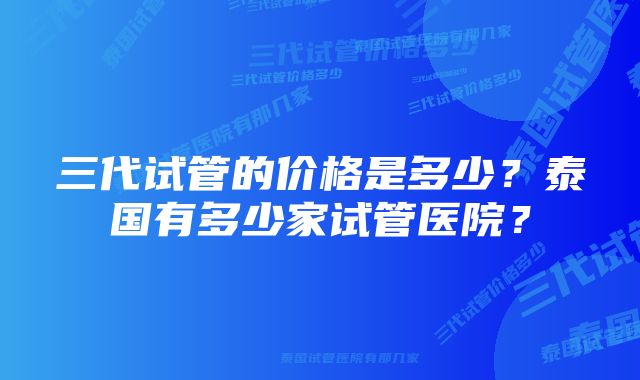 三代试管的价格是多少？泰国有多少家试管医院？