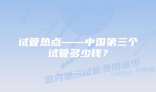 试管热点——中国第三个试管多少钱？