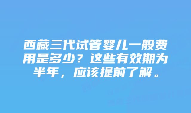 西藏三代试管婴儿一般费用是多少？这些有效期为半年，应该提前了解。