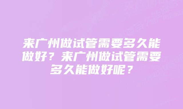 来广州做试管需要多久能做好？来广州做试管需要多久能做好呢？