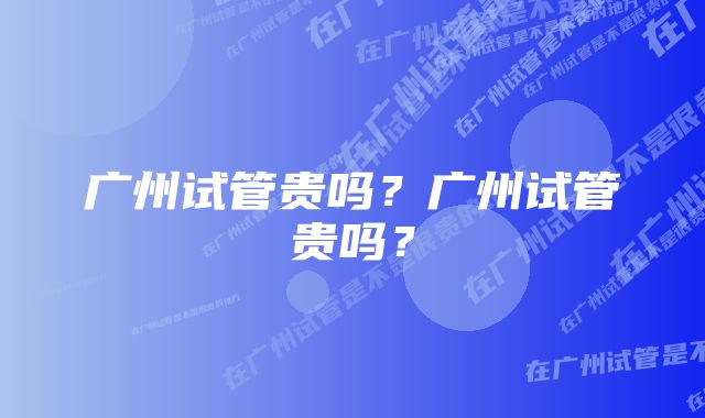 广州试管贵吗？广州试管贵吗？