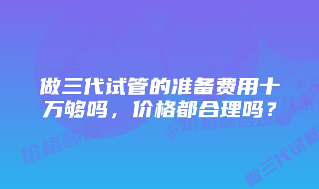 做三代试管的准备费用十万够吗，价格都合理吗？