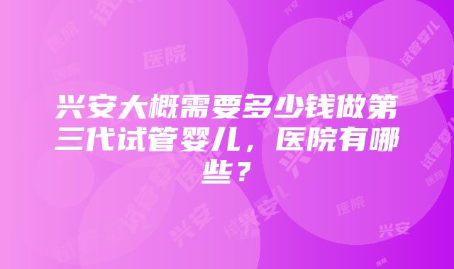 兴安大概需要多少钱做第三代试管婴儿，医院有哪些？