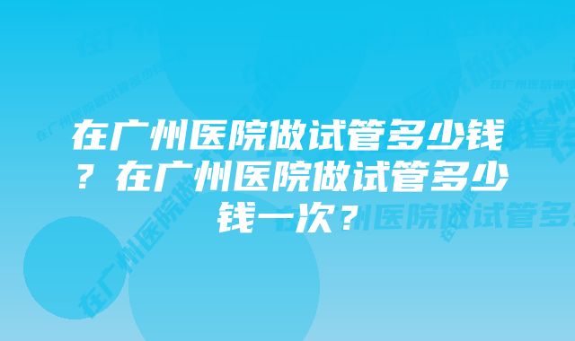 在广州医院做试管多少钱？在广州医院做试管多少钱一次？