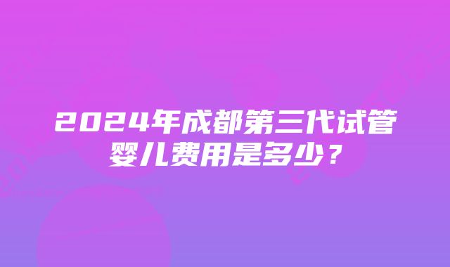 2024年成都第三代试管婴儿费用是多少？