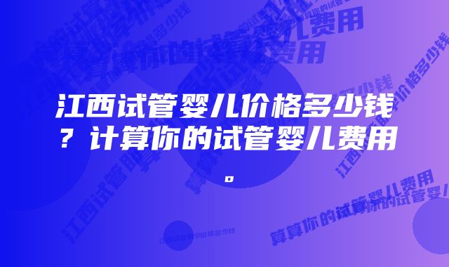 江西试管婴儿价格多少钱？计算你的试管婴儿费用。