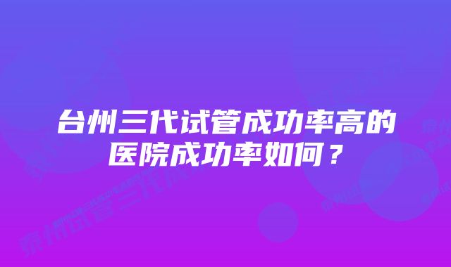 台州三代试管成功率高的医院成功率如何？