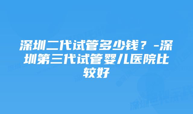 深圳二代试管多少钱？-深圳第三代试管婴儿医院比较好