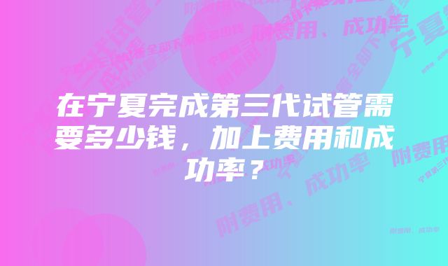 在宁夏完成第三代试管需要多少钱，加上费用和成功率？