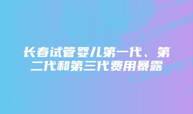 长春试管婴儿第一代、第二代和第三代费用暴露