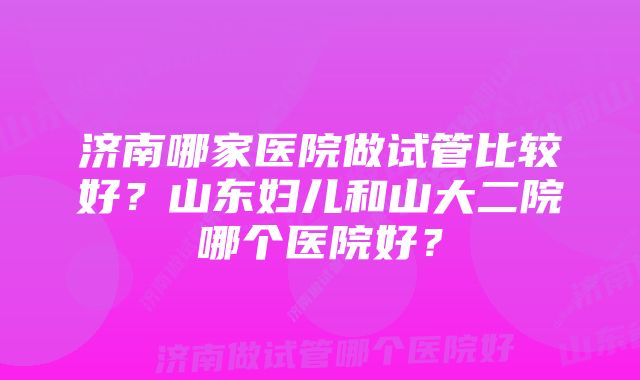 济南哪家医院做试管比较好？山东妇儿和山大二院哪个医院好？