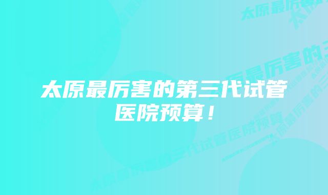 太原最厉害的第三代试管医院预算！