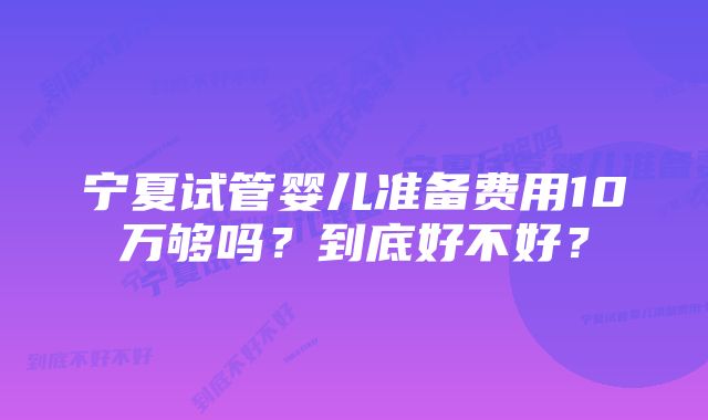 宁夏试管婴儿准备费用10万够吗？到底好不好？