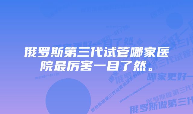 俄罗斯第三代试管哪家医院最厉害一目了然。