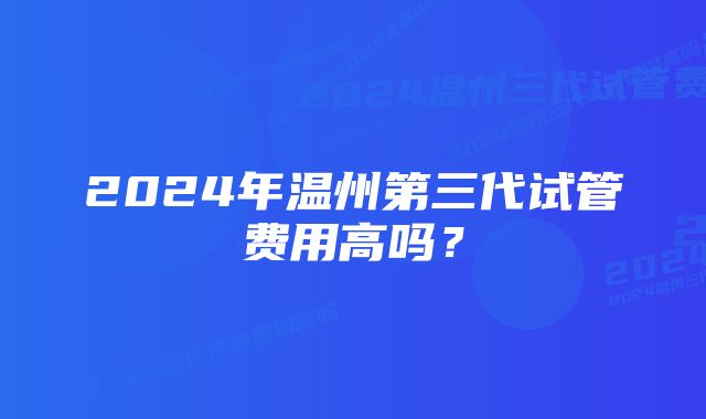 2024年温州第三代试管费用高吗？