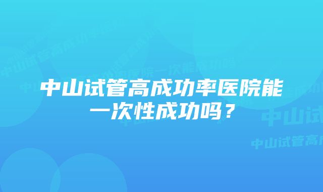 中山试管高成功率医院能一次性成功吗？