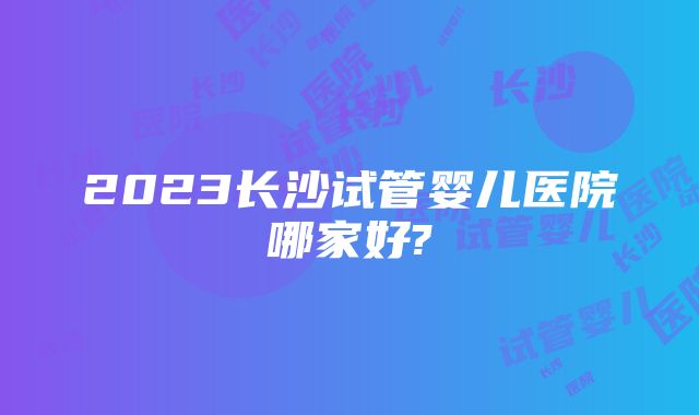 2023长沙试管婴儿医院哪家好?