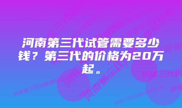 河南第三代试管需要多少钱？第三代的价格为20万起。