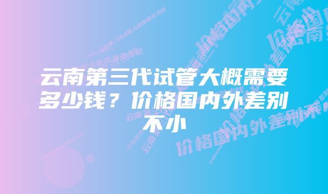 云南第三代试管大概需要多少钱？价格国内外差别不小