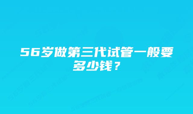 56岁做第三代试管一般要多少钱？