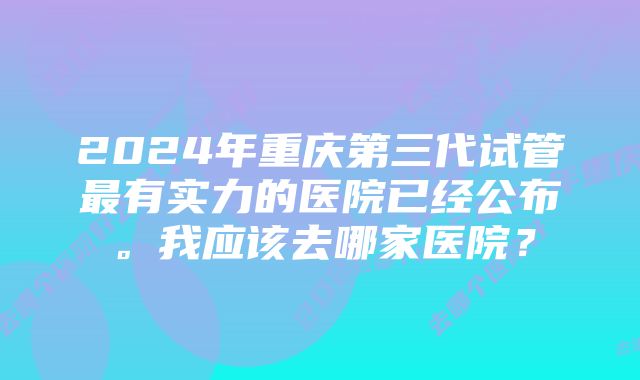 2024年重庆第三代试管最有实力的医院已经公布。我应该去哪家医院？