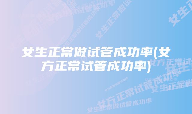 女生正常做试管成功率(女方正常试管成功率)