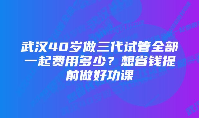 武汉40岁做三代试管全部一起费用多少？想省钱提前做好功课