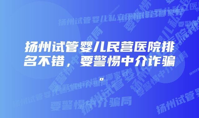 扬州试管婴儿民营医院排名不错，要警惕中介诈骗。